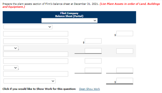 Prepare the plant assets section of Flints balance sheet at December 31, 2021. (List Plant Assets in order of Land, Building
