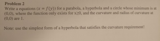 Problem 2 Write a equations (x -f(y)) for a parabola, a hyperbola and a circle whose minimum is at (0,0), where the function only exists for x20, and the curvature and radius of curvature at (0,0) are 1. Note: use the simplest form of a hyperbola that satisfies the curvature requirement!