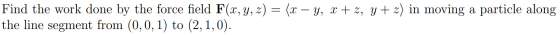 Find the work done by the force field F(x, y, z) = (x – y, x + z, y + z) in moving a particle along the line segment from (0,
