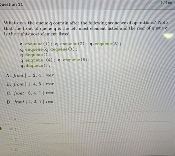 3/3 pts Question 11 What does the queue q contain after the following sequence of operations? Note that the front of queue q is the left-most element listed and the rear of queue q is the right-most element listed. q. enqueue (1): q. enqueue (2):1.enqueue (3) q enqueue (q. dequeue) q. dequeueO q enqueue (4): q enqueue(5) q. dequeue O А.front l 1, 2, 4 l Tear B. front | 1, 4, 5 | rear C. front | 5, 4, 1 | rear D. front | 4, 2, 1 I rear