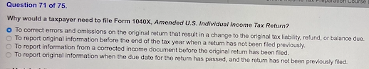 Bon course Question 71 of 75. Why would a taxpayer need to file Form 1040X, Amended U.S. Individual Income Tax Return? o To c