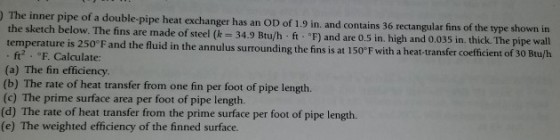 The inner pipe of a double-pipe heat exchanger has an OD of 1.9 in. and contains 36 rectangular fins of the type shown in the sketch below. The fins are made of steel (k 34.9 Btu/h ft. F) and are 0.5 in. high and 0.035 in. thi temperature is 250°F and the fluid in the annulus surrounding the fins is at 150°F with a heat-transfer c ck. The pipe wall ft2 、 c, F. Calculate: (a) The fin efficiency (b) The rate of heat transfer from one fin per foot of pipe length. (c) The prime surface area per foot of pipe length. (d) The rate of heat transfer from the prime surface per foot of pipe length. (e) The weighted efficiency of the finned surface.