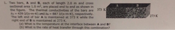 L Two bars, A and B, each of length 2.0 m and cross sectional area 1.0 m2, are placed end to end as shown in the figure. The thermal conductivities of the bars are ka 439 Ms-m-K) and ks # 887 J/(s-m-K), respectively. The left end of bar A is maintained at 373 K while the rnight end of B is maintained at 273 K. 373 K 273 K (a) What is the temperature at the interface between A and B? (b) What is the rate of heat transfer through this combination?