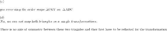 \begin{array}{l} \left( c \right)\\ \\ yes\,\,rever\sin g\,\,the\,\,order\,\,maps\,\,\Delta UGT\,\,on\,\,\,\Delta ABC\\ \\ \left( d \right)\\ No,\,\,we\,\,can\,\,not\,\,map\,\,both\,\,triangles\,\,in\,\,a\,\,\sin gle\,\,transformations.\,\,\\ \\ {\rm{There}}\,\,{\rm{is}}\,\,{\rm{no}}\,\,{\rm{axis}}\,\,{\rm{of}}\,\,{\rm{symmetry}}\,\,{\rm{between}}\,\,{\rm{these}}\,\,{\rm{two}}\,\,{\rm{triagnles}}\,\,{\rm{and}}\,\,{\rm{they}}\,\,{\rm{first}}\,\,{\rm{have}}\,\,{\rm{to}}\,\,{\rm{be}}\,\,{\rm{reflected}}\,\,{\rm{for}}\,\,{\rm{the}}\,\,{\rm{transformation}} \end{array}