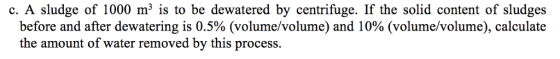 c. A sludge of 1000 m3 is to be dewatered by centrifuge. If the solid content of sludges before and after dewatering is 0.5% (volume/volume) and 10% (volume/volume), calculate the amount of water removed by this process.