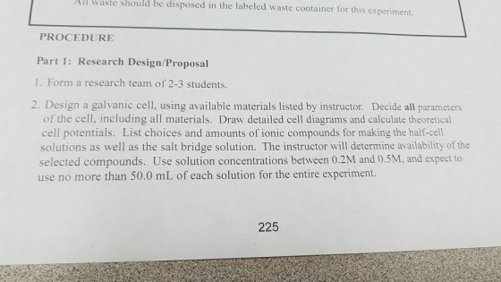 All waste should be disposed in the labeled waste container for this experiment PROCEDURE Part 1: Research Design/Proposal 1. Form a research team of 2-3 students 2. Design a galvanic cell, using available materials listed by instructor. Decide all parameters of the cell, including all materials. Draw detailed cell diagrams and calculate theoretical cell potentials. List choices and amounts of ionic compounds for making the half-cell solutions as well as the salt bridge solution. The instructor will determine availability of the selected compounds. Use solution concentrations between 0.2M and 0.5M, and expect to use no more than 50.0 mL of each solution for the entire experiment. 225