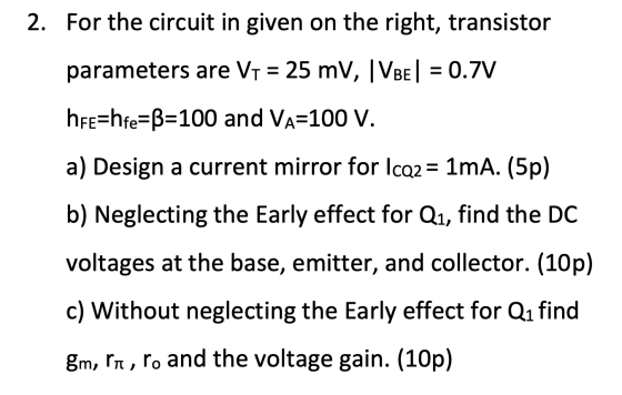 2. For the circuit in given on the right, transistor parameters are V1 = 25 mV, VBE| = 0.7V hre=hfe=B=100 and Va=100 V. a) De