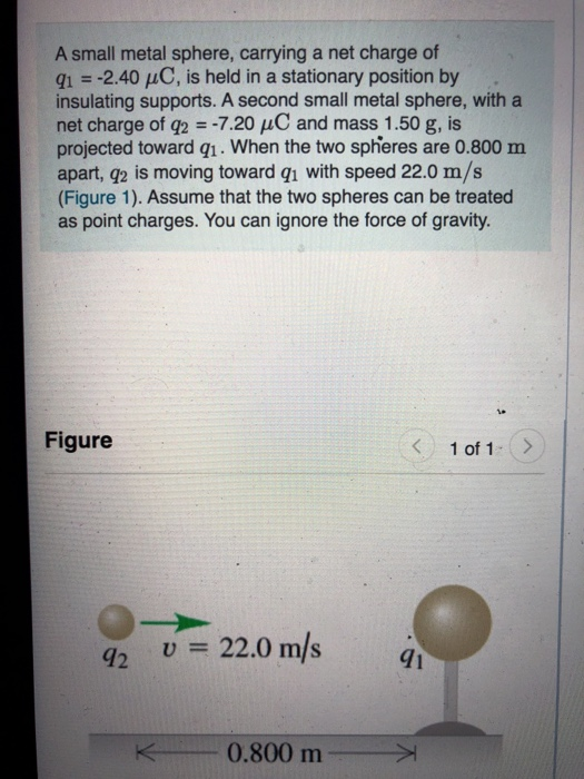 A small metal sphere, carrying a net charge of 21 = -2.40 C, is held in a stationary position by insulating supports. A secon