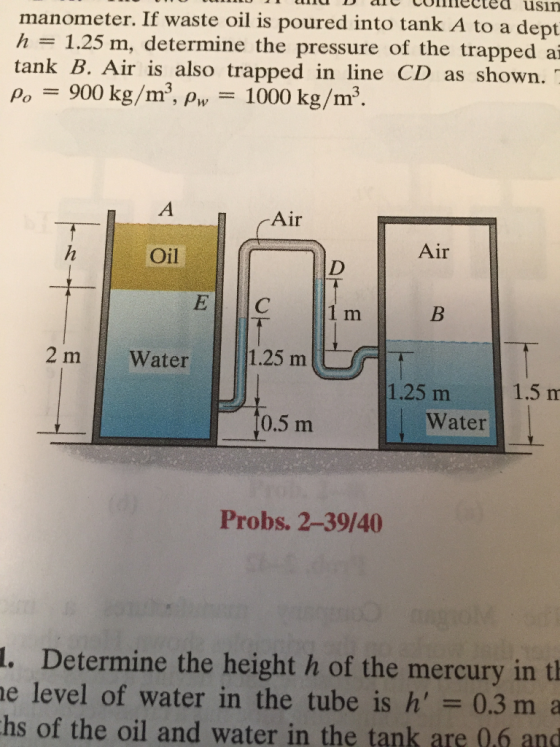 manometer. If waste oil is poured into tank A to a dept h 1.25 m, determine the pressure of the trapped a tank B. Air is also trapped in line CD as shown. Po = 900 kg/m3, ρ,-1000 kg/m3 A /-Air Air Oil 1 m 2 m Water 1.25 m 1.25 m1.5 m 0.5 m Water Probs. 2-39/40 l. Determine the height h of the mercury in tl e level of water in the tube is h 0.3 m a hs of the oil and water in the tank are 0.6 a