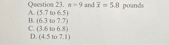 Question 23. n=9 and x = 5.8 pounds A. (5.7 to 6.5) B. (6.3 to 7.7) C. (3.6 to 6.8) D. (4.5 to 7.1)