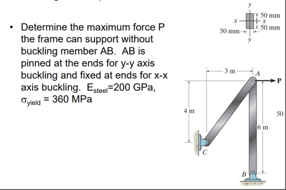 T 50 mm Hitx 150 mm 50 mm • Determine the maximum force P the frame can support without buckling member AB. AB is pinned at the ends for y-y axis buckling and fixed at ends for x-x axis buckling. Esteel=200 GPa, Oyield = 360 MPa 3 m — A. 4 m | 50 6 m BOV