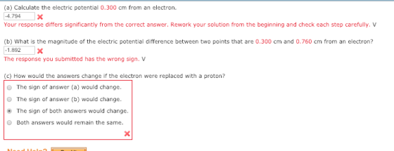 (a) Calculate the electric potential 0.300 cm from an electron. 4.794X Your response differs significantly from the correct answer. Rework your solution from the beginning and check each step carefully. V (b) What is the magnitude of the electric potential difference between two points that are 0.300 cm and 0.760 cm from an electron? 1.892X The response you submitted has the wrong sign.V (c) How would the answers change if the electron were replaced with a proton? O The sign of answer (a) would change. O The sign of answer (b) would change. The sign of both answers would change O Both answers would remain the same