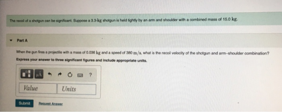 The recoil of a shotgun can be significant. Suppose a 3.3.kg shotgun is held tightly by an arm and shoulder with a combined m