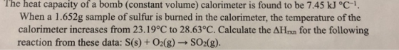 The heat capacity of a bomb (constant volume) calorimeter is found to be 7.45 kJ °C1 When a 1.652g sample of sulfur is burned