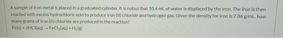 A sample of iron metal is placed in a graduated cylinder. It is noted that 10.4 mL of water is displaced by the iron. The iro