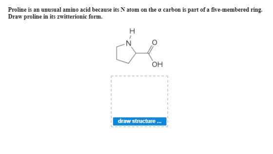 Proline is an unusual amino acid because its Natom on the a carbon is part of a five-membered ring. Draw proline in its zwitt