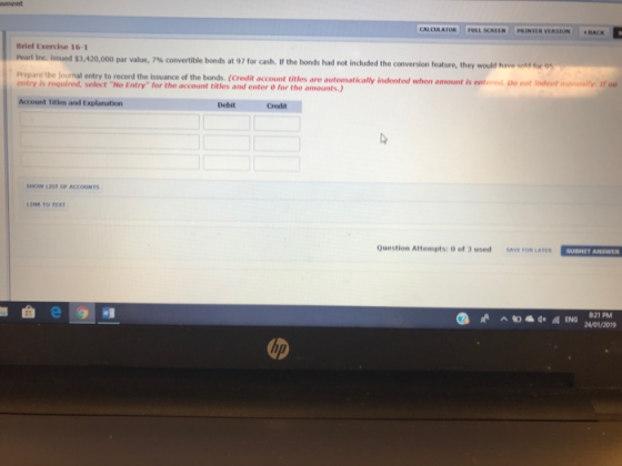 nment CALCULA IOR | | ALSCREEN PRİNIER VERSION Brief Exercise 16-1 lie issued $3,420 000 par value, 7% convertible bonds at 97 for cash. If the bonds had not included the conversion feature, they would hs. , prepare the journal entry to record the isuance of the bonds. (Credit account titles are automatically indented when amount is enterest, o not indent entry is required, select No Entry for the account titles and enter O for the amounts.) nsally f no Account Titles and Explanation Debit Credit SHOW LUST OF ACCOINTS LINK TO TEX Question Attempts: 0 of 3 used SAVE FOR LATER SUBHIT ANSWER 24/01/2019
