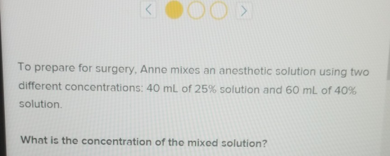To prepare for surgery, Anne mixes an anesthetic solution using two different concentrations: 40 mL of 25% solution and 60 mL