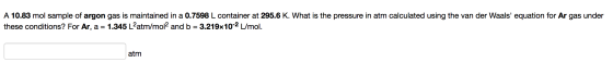 A 10.83 mol sample of argon gas is maintained in a 0.7598 L container at 295.6 K. What is the pressure in atm calculated usin