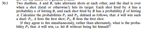 0.5 Two duellists, A and B, take alternate shots at each other, and the duel is over when a shot (fatal or otherwise!) hits its target. Each shot fired by A has a pw.kability f8 เท้ lítinn ryM, alul cas:h slibot inial by Mhas pivktability β of liittintg A. Calculate the probabilities Pi and P2, defined as follows, that A will win such a duel: Pi, A fires the first shot; P2, B fires the first shot. If they agree to fire simultaneously, rather than alternately, what is the proba bility Ps that A will win, i.e. hit B without being hit himself?