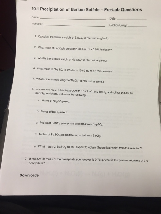 10.1 Precipitation of Barium Sulfate-Pre-Lab Questions Name Date: Instructor 1. Calculate the formula weight of BaSO4.(Enter unit as g/mol.) 2 What mass of BasO4 is presont in 40.0 mL of a 0.65 M solution? 3. What is the formula weight of Na SO? (Enter unit as g/mol.) 4. What mass of Na SO4 is present in 100.0 mL of a 0.35 M solution? 5. What is the formula weight of BaC2? (Enter unit as g/mol.) 6. You mix 6.0 mL of 1.0 M Na SO4 with 8.0 mL of 1.0 M BaCl2, and collect and dry he BaSO4 precipitate. Calculate the following: a. Moles of Na SO, used: b. Moles of BaCl2 used: c. Moles of BaSO4 precipitate expected from NaSO4 d. Moles of BaSO4 precipitate expected from BaClz e. What mass of BaSO4 do you expect to obtain (theoretical yield) from this reaction? e. 7. If the actual mass of the precipitate you recover is 0.78 g. what is the percent recovery of the precipitate? Downloads