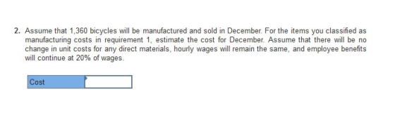 2. Assume that 1,360 bicycles will be manufactured and sold in December. For the items you classified as manufacturing costs in requirement 1, estimate the cost for December. Assume that there will be no change in unit costs for any direct materials, hourly wages will remain the same, and employee benefits will continue at 20% of wages. Cost