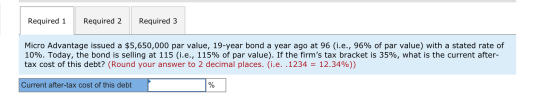 Required 1 Required 2 Required 3 Micro Advantage issued a $5,650,000 par value, 19-year bond a year ago at 96 (i.e., 96% of p