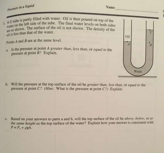 Name Pressure in a liquid artly filled with water. Oil is then poured on top of the of the tube. water on the left side as shown. The surface of the ol is not shown. The density of the oil is less than that of the water. Points A and B are at the same level. a Is the pressure at point A greater than, less than, or equal to the Oil pressure at point B? Explain. Water Will the pressure at the top surface of the oil be greater than, less than, or equal to the pressure at point C? (Hint: What is the pressure at point C?) Explain. b. Based on your answers to parts a and b, will the top surface of the oil be above, below, or at the same height as the top surface of the water? Explain how your answer is consistent with P Po + pgh. c.