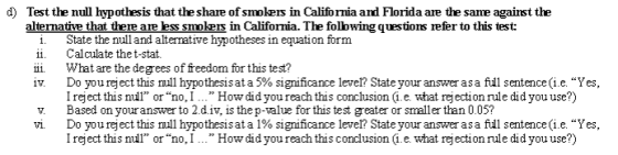 d) Test the null hypothesis that the share of smokers in California and Florida are the same against the alternative that there are ess smokeis in California. The following questions refer to this test: i. State the nulland altermative hypotheses in equation form ii Calculate thet-stat. ii What are the degrees of freedom for this test? Do you reject this ull hypothesis at a 5% significance lever, State your answer as a full sentence (ie Yes, I reject this nul or no, I ... How did you reach this conclusion i.e. what rejection rule did you use?) v. Based on your answer to 2.div, is thep-value for this test greater or smaller than 0.05? Do you re ect this mil hypothesis at a 1% sıgnificance lever State your answer as a full sentence (ie. Yes, Ireject this nul or no, I. How didyou reach this concdusion i.e. what rejection rule did you use?)