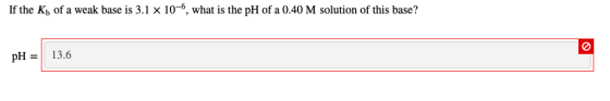 If the Kb of a weak base is 3.1 x 10-6, what is the pH of a 0.40 M solution of this base? pH = 13.6