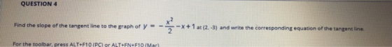 QUESTION 4 Find the slope of the tangent line to the graph of y=-- at (2.-3) and write the corresponding equation of the tang