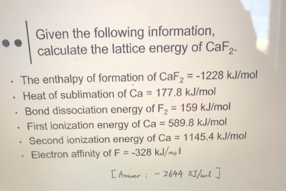 Given the following information, calculate the lattice energy of CaF2 The enthalpy of formation of CaF2 -1228 kJ/mol Heat of sublimation of Ca 177.8 kJ/mol Bond dissociation energy of F2 159 kJ/mol First ionization energy of Ca 589.8 kJ/mol Second ionization energy of Ca 1145.4 kJ/mol . Electron affinity of F -328 kJ/mot [ Answer : -2644 KJİ I