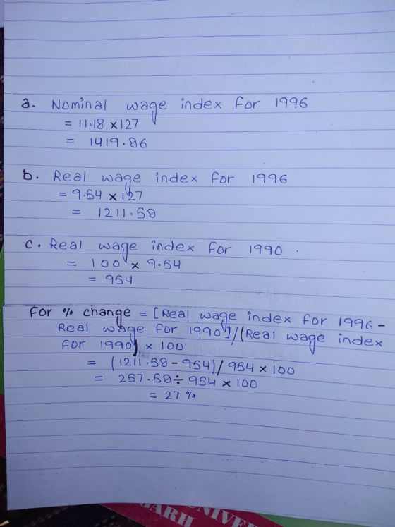 a. Nominal wage index For 1996 = 11-18 x127 9.86 b. Real wage index for 96 ー9.SH × 197 1211-59 c. Real wage index For 1990 =95니 or % change = [Real waae index for 1996- Real uoge For i99/Real wage index For 1920, × 100 ( 121 1 : 68-954)/954× 100 ニ 27