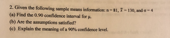 2. 4 Given the following sample means information: n (a) Find the 0.90 confidence interval for . (b) Are the assumptions satisfied? (c) Explain the meaning of a 90% confidence level 81, x 130, and σ