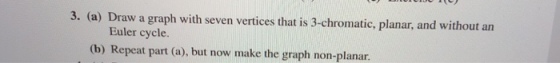 3. (a) Draw a graph with seven vertices that is 3-chromatic, planar, and without an Euler cycle. (b) Repeat part (a), but now make the graph non-planar.