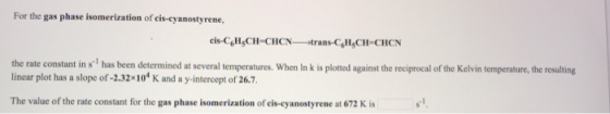 For the gas phase isomerization of cis-cyanostyrene, cis-C,H CH-CHCN trans-Col CH-CHON the rate constant in s has been determined at several temperatures. When In k is plotted against the reciprocal of the Kelvin temperature, the resulting linear plot has a slope of-2.32x10 K and a y-intercept of 26.7 The value of the rate constant for the gas phase isomerization of cis-cyanostyrene at 672 K is