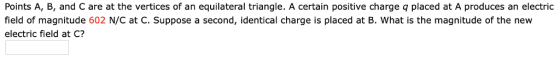 Points A, B, and C are at the vertices of an equilateral triangle. A certain positive charge q placed at A produces an electric field of magnitude 602 N/C at C. Suppose a second, identical charge is placed at B. What is the magnitude of the new electric field at C?