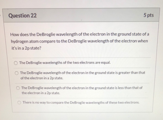 Question 22 5 pts How does the DeBroglie wavelength of the electron in the ground state of a hydrogen atom compare to the DeB