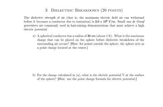 3 DIELECTRIC BREAKDOWN (20 POINTS) The dielectric strength of air (that is, the maximum electric field air can withstand before it becomes a conductor due to ionization) is 3.0 x 106 V/m. Small van de Graaf generators are commonly used in hair-raising demonstrations that must achieve a high electric potential a) A spherical conductor has a radius of 30 cm (about 1 ft). What is the maximum charge that can be placed on the sphere before dielectric breakdown of the surrounding air occurs? Hint: for points outside the sphere, the sphere acts as a point charge located at the center. b) For the charge calculated in (a), what is the electric potential V at the surface of the sphere? Hint: use the point charge formula for electric potential