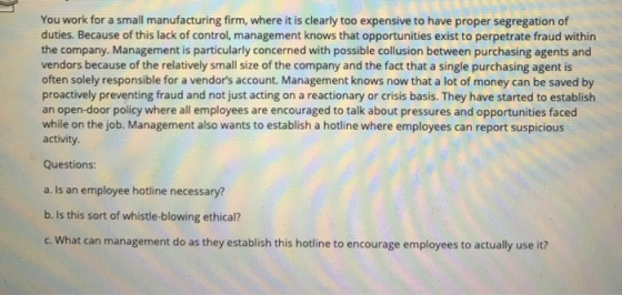 You work for a small manufacturing firm, where it is clearly too expensive to have proper segregation of duties. Because of t