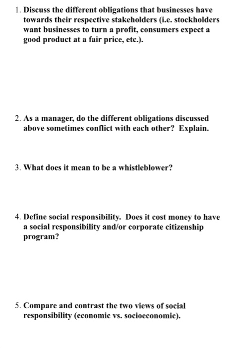 1. Discuss the different obligations that businesses have towards their respective stakeholders (i.e. stockholders want businesses to turn a profit, consumers expect a good product at a fair price, etc.) 2. As a manager, do the different obligations discussed above sometimes conflict with each other? Explain. 3. What does it mean to be a whistleblower? 4. Define social responsibility. Does it cost money to have a social responsibility and/or corporate citizenship program? 5. Compare and contrast the two views of social responsibility (economic vs. socioeconomic).