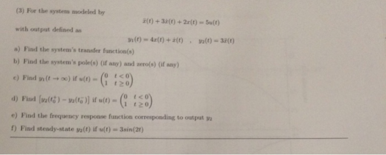 (3) For the system modeled by with output defined as a) Find the systems transfer function(s) E(t) +3z(t) +2x(t)-Sult) b) Find the systems pole(s) (if any) and zero(s) (if any) c) Find n(t →x) if u(t)-G 120) 0 t<0 e) Find the frequency response function corresponding to output y 1) Find steady-state ya(t) if u(t) 3sin(21)