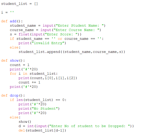 student list - [ def add ): student_name - input (Enter Student Name: ) course name - input(Enter Course Name:) s- float (input (Enter Score: )) if student nameor course name: print(invalid Entry) else: student list.append ( (student name, course name, s)) def show ) count 1 print ( # *20) for i in student list: print (count, i [0] , i [1] , i [2] ) count 1 print ( # *20) def drop (): if len (student list)0: print ( # *20) print (No Student) print ( # *20) else: show () dint (input(Enter No of student to be Dropped: )) del (student list[d-1])