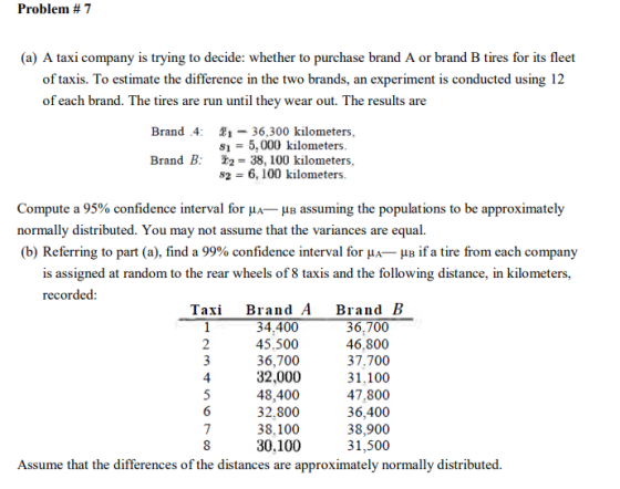 Problem # 7 (a) A taxi company is trying to decide: whether to purchase brand A or brand B tires for its fleet of taxis. To estimate the difference in the two brands, an experiment is conducted using 12 of each brand. The tires are run until they wear out. The results are Brand .4: 1- 36,300 kilometers, 15,000 kilometers Brand B: 2-38, 100 kilometers, s26, 100 kilometers. Compute a 95% confidence interval for A- B assuming the populations to be approximately normally distributed. You may not assume that the variances are equal. (b) Referring to part (a), find a 99% confidence interval for μA-ua if a tire from each company is assigned at random to the rear wheels of 8 taxis and the following distance, in kilometers, recorded: Taxi Brand A Brand B 34.400 45.500 36,700 32,000 48,400 32.800 38.100 30.100 36,700 46,800 37.700 31.100 47.800 36,400 38,900 31,500 4 Assume that the differences of the distances are approximately normally distributed.