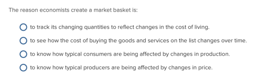 The reason economists create a market basket is: O to track its changing quantities to reflect changes in the cost of living.