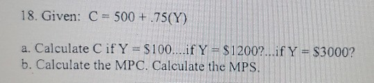18. Given: C = 500 + 75(Y) a. Calculate Cif Y = $100....if Y = $1200?...if Y = $3000? b. Calculate the MPC. Calculate the MPS