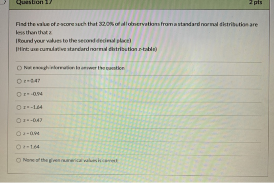 Question 17 2 pts Find the value of z-score such that 32.0% of all observations from a standard normal distribution are less
