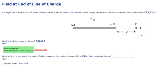 Field at End of Line of Charge A charged rod of length L = 5.60 m lies centered on the x axis as shown. The rod has a linear charge density which varies according to λ = ax where a =-583 C/m2 -L/2 +L/2 What is the total charge on the rod? 0.0000 C 4pts You are correct. Your receipt no. is 154-6850.) PreviousTries What is the x component of the electric field at a point on the x axis a distance of D = 7.80 m from the end of the rod? 4pts Submit Answer Tries 0/10