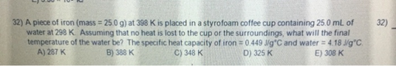 L JU 10- 32) 32) A piece of iron (mass = 25.0 g) at 398 K is placed in a styrofoam coffee cup containing 250 mL of water at