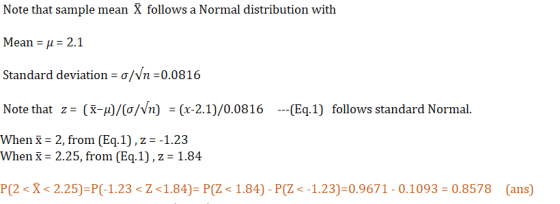 Note that sample mean X follows a Normal distribution with Mean μ 2.1 Standard deviation-o/vn :0.0816 Note that z (-/(o/Nn) -(x-2.1)/0.0816 (Eq.1) follows standard Normal. When X- 2, from (Eq.1),z-1.23 When X- 2.25, from (Eq.1),z 1.84 P(2-X-2.25)-P(-1.23-Z < 1.84-P(Z < 1.84)-P(Ζ <-1.23-09671-0.1093-0.8578 (ans)